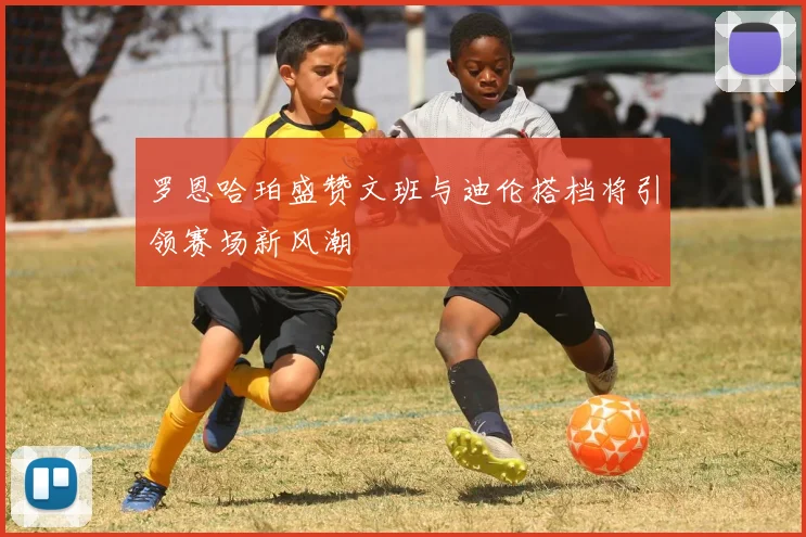 罗恩哈珀盛赞文班与迪伦搭档将引领赛场新风潮