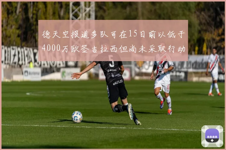 德天空报道多队可在15日前以低于4000万欧签吉拉西但尚未采取行动