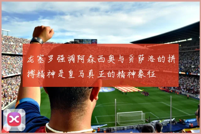 龙塞罗强调阿森西奥与贡萨洛的拼搏精神是皇马真正的精神象征