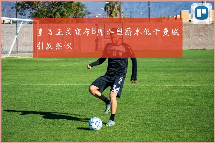 皇马正式宣布B席加盟薪水低于曼城引发热议