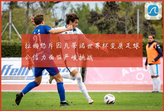 拉姆怒斥因凡蒂诺世界杯变质足球公信力面临严峻挑战