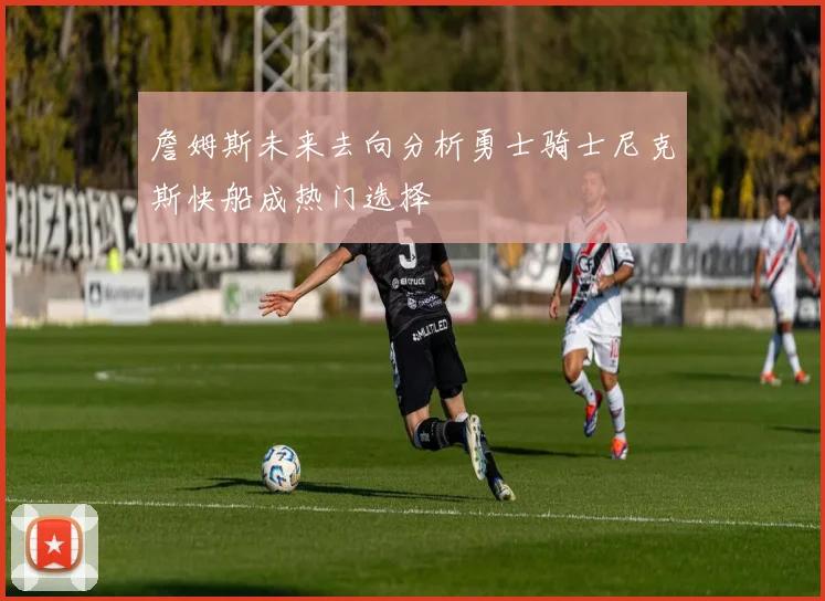 詹姆斯未来去向分析勇士骑士尼克斯快船成热门选择