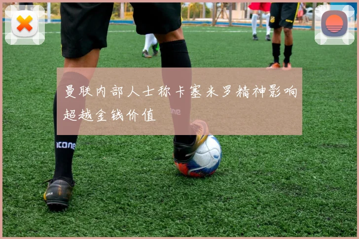 曼联内部人士称卡塞米罗精神影响超越金钱价值