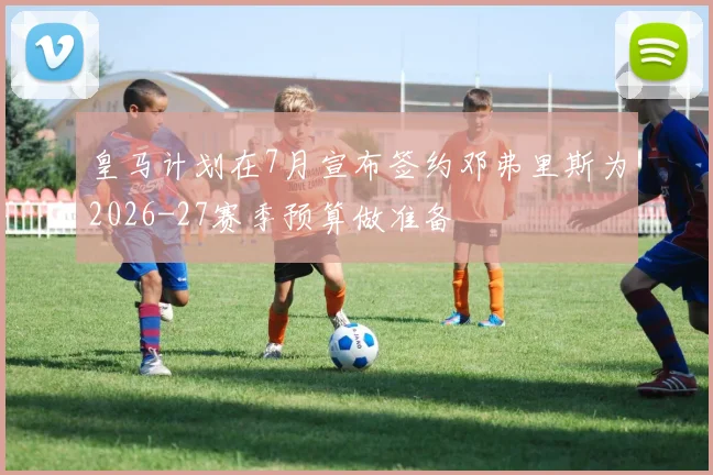 皇马计划在7月宣布签约邓弗里斯为2026-27赛季预算做准备