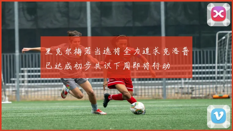 里克尔梅若当选将全力追求克洛普已达成初步共识下周即将行动