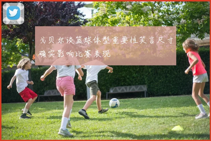 戈贝尔谈篮球体型重要性笑言尺寸确实影响比赛表现
