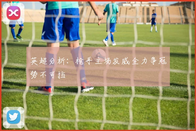 英超分析：枪手主场发威全力争冠势不可挡