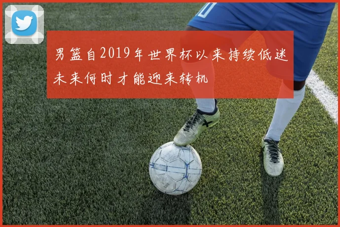 男篮自2019年世界杯以来持续低迷未来何时才能迎来转机
