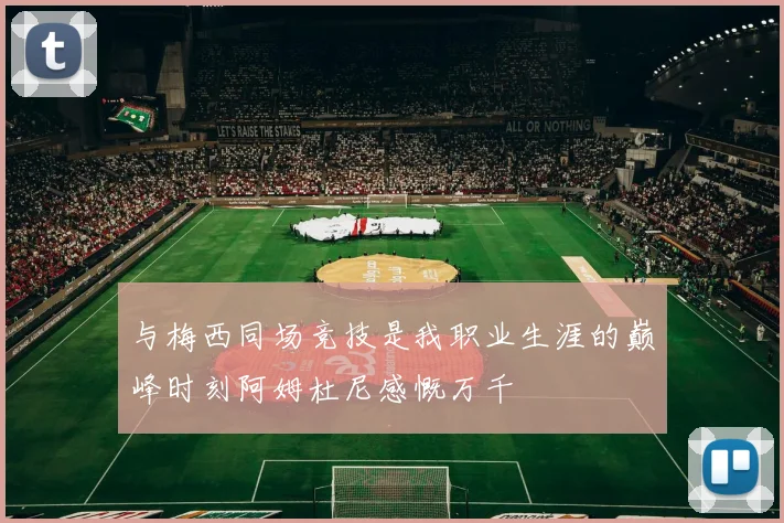 与梅西同场竞技是我职业生涯的巅峰时刻阿姆杜尼感慨万千