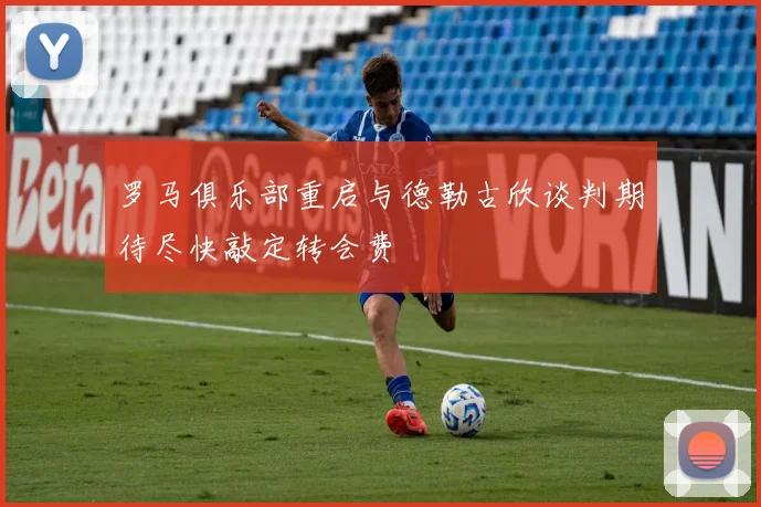 罗马俱乐部重启与德勒古欣谈判期待尽快敲定转会费