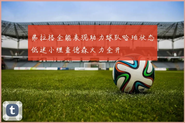 弗拉格全能表现助力球队哈珀状态低迷小理查德森火力全开