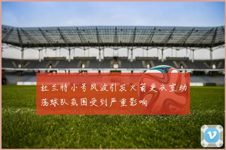 杜兰特小号风波引发火箭更衣室动荡球队氛围受到严重影响