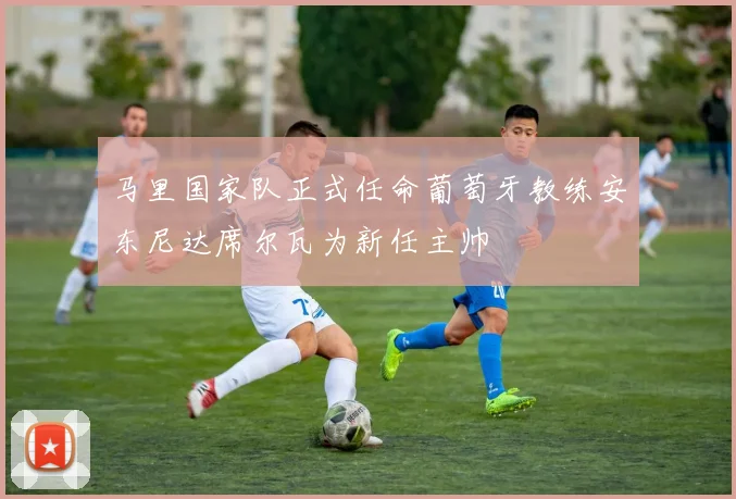 马里国家队正式任命葡萄牙教练安东尼达席尔瓦为新任主帅