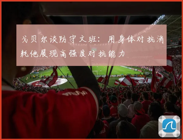 戈贝尔谈防守文班：用身体对抗消耗他展现高强度对抗能力