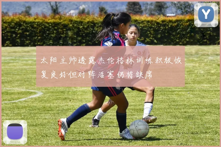 太阳主帅透露杰伦格林训练积极恢复良好但对阵活塞仍将缺席