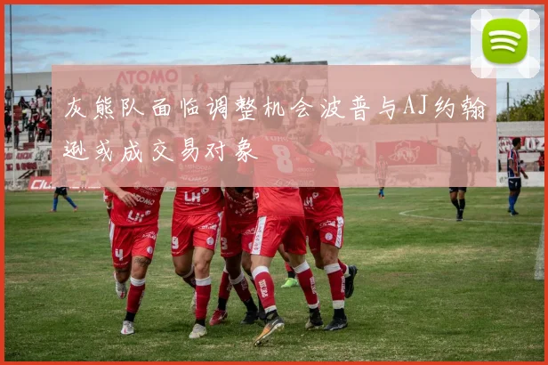 灰熊队面临调整机会波普与AJ约翰逊或成交易对象
