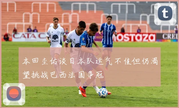 本田圭佑谈日本队运气不佳但仍渴望挑战巴西法国争冠