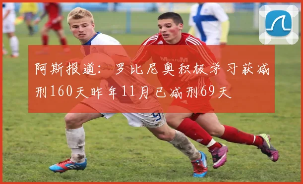 阿斯报道：罗比尼奥积极学习获减刑160天昨年11月已减刑69天