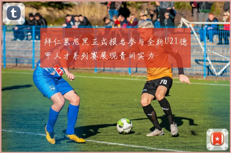拜仁慕尼黑正式报名参与全新U21德甲人才系列赛展现青训实力