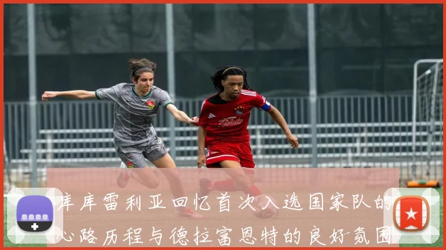 库库雷利亚回忆首次入选国家队的心路历程与德拉富恩特的良好氛围